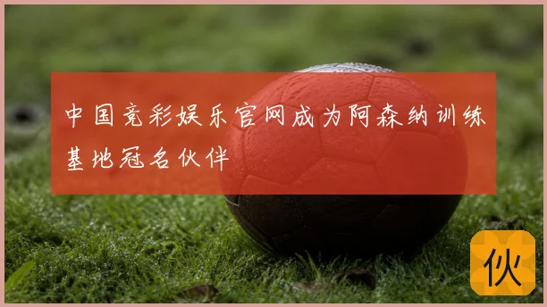 中国竞彩娱乐官网成为阿森纳训练基地冠名伙伴